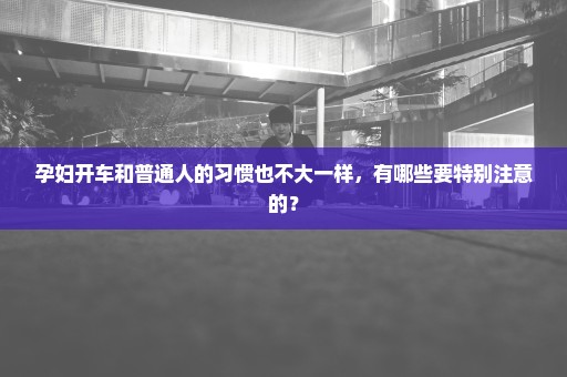 孕妇开车和普通人的习惯也不大一样，有哪些要特别注意的？