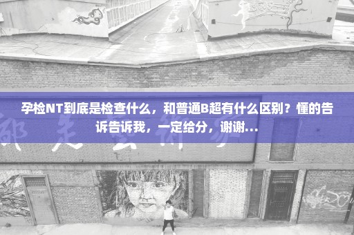 孕检NT到底是检查什么，和普通B超有什么区别？懂的告诉告诉我，一定给分，谢谢…