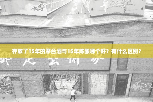 存放了15年的茅台酒与15年陈酿哪个好？有什么区别？