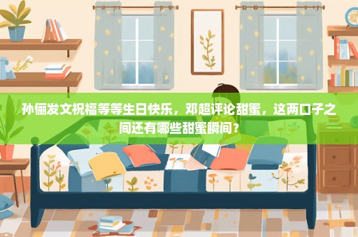 孙俪发文祝福等等生日快乐，邓超评论甜蜜，这两口子之间还有哪些甜蜜瞬间？