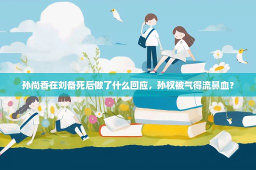 孙尚香在刘备死后做了什么回应，孙权被气得流鼻血？