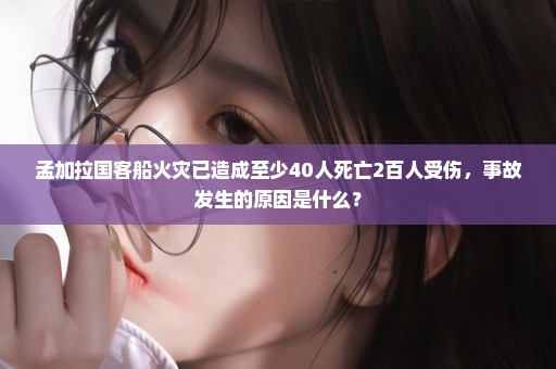 孟加拉国客船火灾已造成至少40人死亡2百人受伤，事故发生的原因是什么？