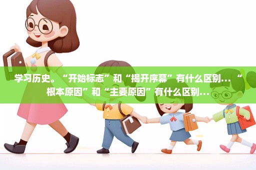 学习历史。“开始标志”和“揭开序幕”有什么区别… “根本原因”和“主要原因”有什么区别…