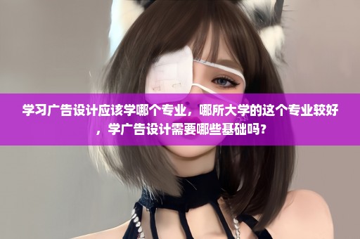 学习广告设计应该学哪个专业，哪所大学的这个专业较好，学广告设计需要哪些基础吗？