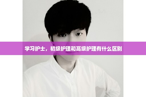 学习护士，初级护理和高级护理有什么区别