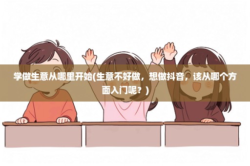 学做生意从哪里开始(生意不好做，想做抖音，该从哪个方面入门呢？)