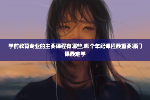 学前教育专业的主要课程有哪些,哪个年纪课程最重要哪门课最难学