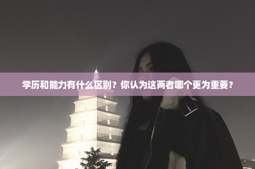 学历和能力有什么区别？你认为这两者哪个更为重要？