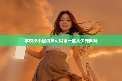 学校小小宣讲员可以第一批入少先队吗