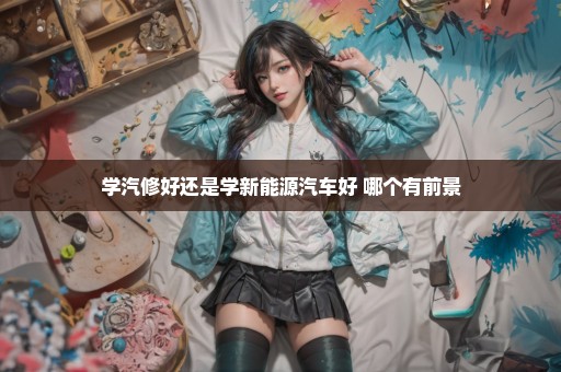 学汽修好还是学新能源汽车好 哪个有前景