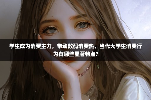 学生成为消费主力，带动数码消费热，当代大学生消费行为有哪些显著特点?