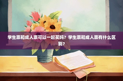 学生票和成人票可以一起买吗？学生票和成人票有什么区别？