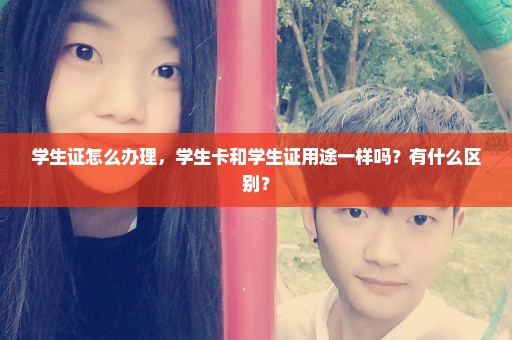 学生证怎么办理，学生卡和学生证用途一样吗？有什么区别？