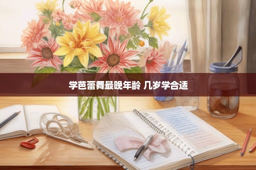 学芭蕾舞最晚年龄 几岁学合适