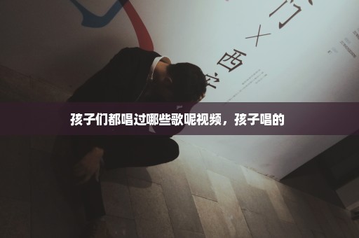孩子们都唱过哪些歌呢视频，孩子唱的 