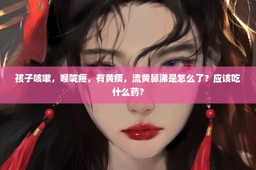 孩子咳嗽，喉咙疼，有黄痰，流黄鼻涕是怎么了？应该吃什么药？