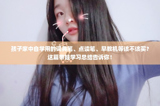 孩子家中自学用的词典笔、点读笔、早教机等该不该买？这篇带娃学习总结告诉你！