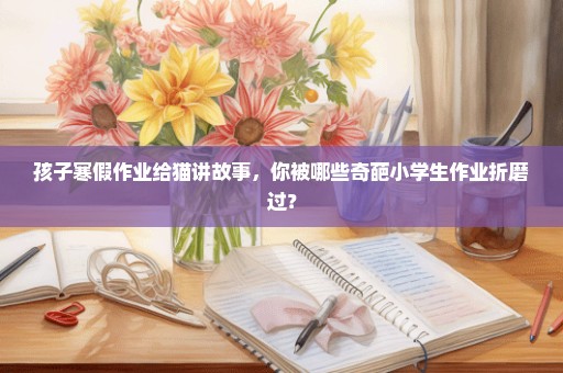 孩子寒假作业给猫讲故事，你被哪些奇葩小学生作业折磨过？