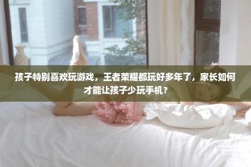 孩子特别喜欢玩游戏，王者荣耀都玩好多年了，家长如何才能让孩子少玩手机？