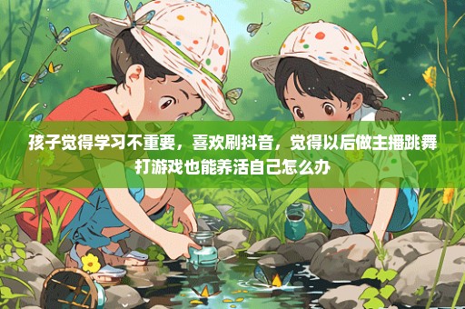 孩子觉得学习不重要，喜欢刷抖音，觉得以后做主播跳舞打游戏也能养活自己怎么办