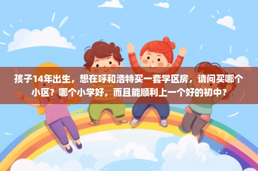 孩子14年出生，想在呼和浩特买一套学区房，请问买哪个小区？哪个小学好，而且能顺利上一个好的初中？