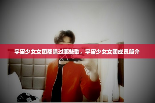 宇宙少女女团都唱过哪些歌，宇宙少女女团成员简介 