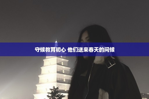 守候教育初心 他们送来春天的问候