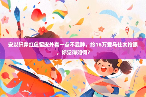 安以轩穿红色貂皮外套一点不显胖，拎16万爱马仕太抢眼，你觉得如何？