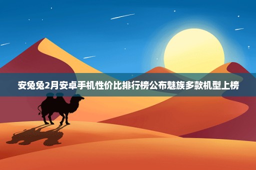 安兔兔2月安卓手机性价比排行榜公布魅族多款机型上榜