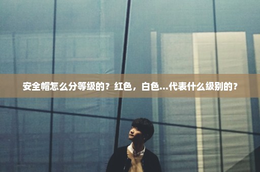 安全帽怎么分等级的？红色，白色...代表什么级别的？