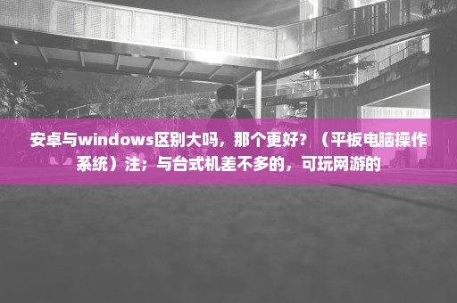 安卓与windows区别大吗，那个更好？（平板电脑操作系统）注；与台式机差不多的，可玩网游的