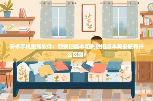 安卓手机更新软件：替换旧版本和删除旧版本再安装有什么区别？