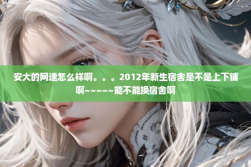 安大的网速怎么样啊。。。2012年新生宿舍是不是上下铺啊~~~~~能不能换宿舍啊