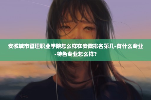 安徽城市管理职业学院怎么样在安徽排名第几-有什么专业-特色专业怎么样？