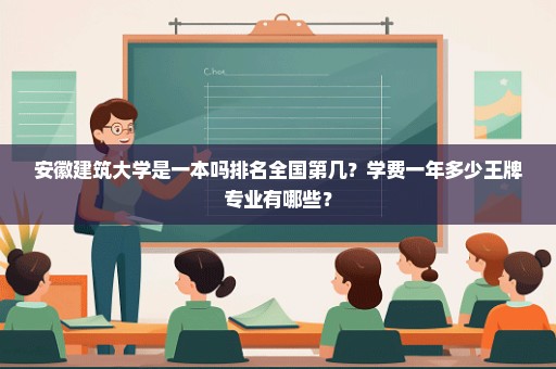 安徽建筑大学是一本吗排名全国第几？学费一年多少王牌专业有哪些？