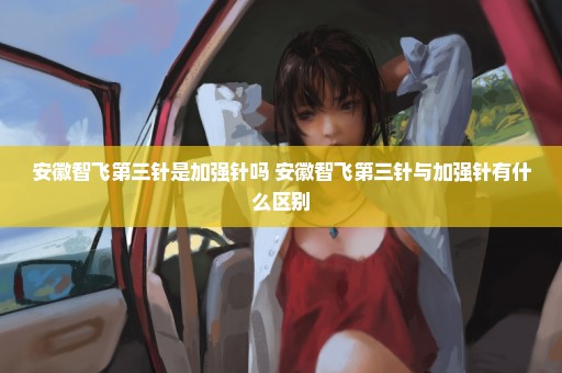 安徽智飞第三针是加强针吗 安徽智飞第三针与加强针有什么区别