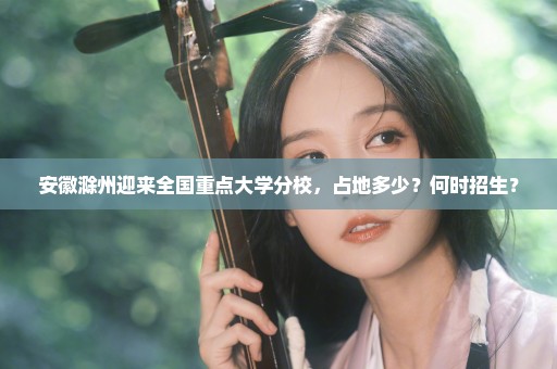 安徽滁州迎来全国重点大学分校，占地多少？何时招生？