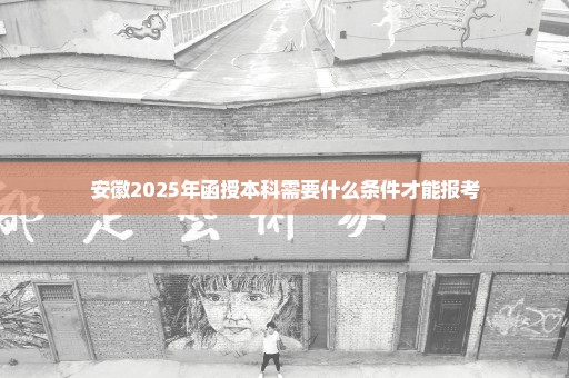 安徽2025年函授本科需要什么条件才能报考