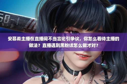 安慕希主播在直播间不当言论引争议，你怎么看待主播的做法？直播遇到黑粉该怎么做才对？