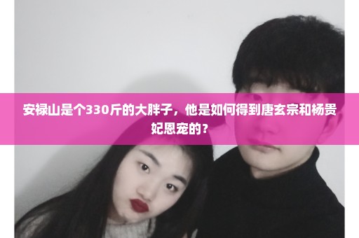 安禄山是个330斤的大胖子，他是如何得到唐玄宗和杨贵妃恩宠的？