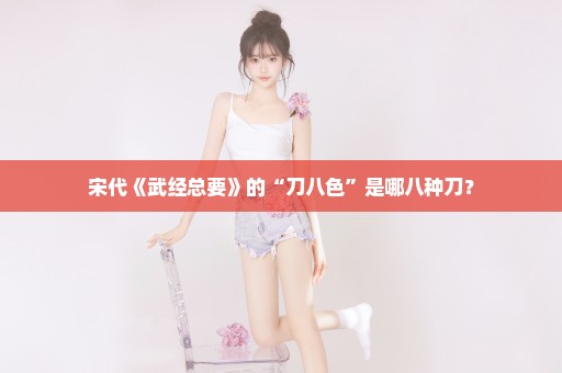 宋代《武经总要》的“刀八色”是哪八种刀？