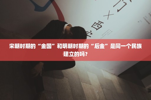 宋朝时期的“金国”和明朝时期的“后金”是同一个民族建立的吗？