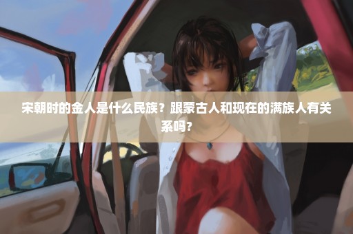 宋朝时的金人是什么民族？跟蒙古人和现在的满族人有关系吗？