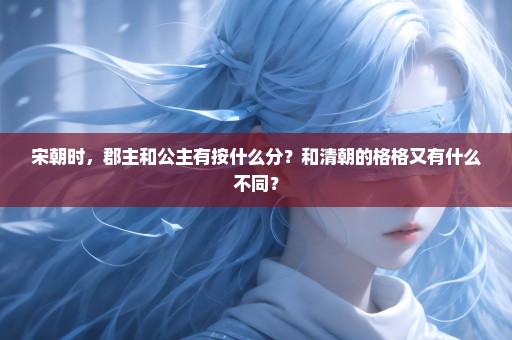 宋朝时，郡主和公主有按什么分？和清朝的格格又有什么不同？