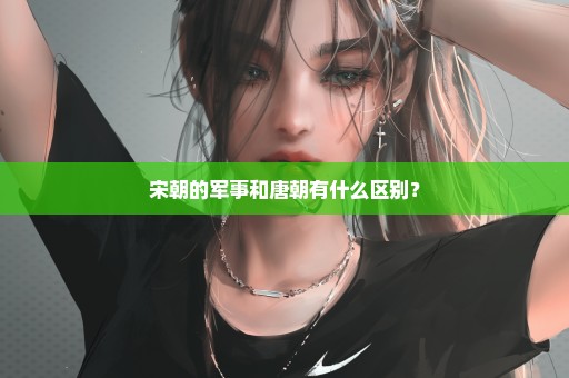 宋朝的军事和唐朝有什么区别？