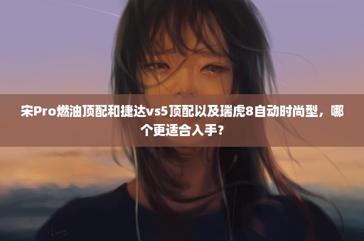 宋Pro燃油顶配和捷达vs5顶配以及瑞虎8自动时尚型，哪个更适合入手？