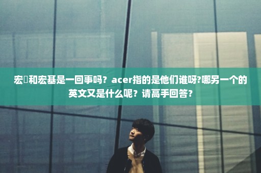 宏碁和宏基是一回事吗？acer指的是他们谁呀?哪另一个的英文又是什么呢？请高手回答？