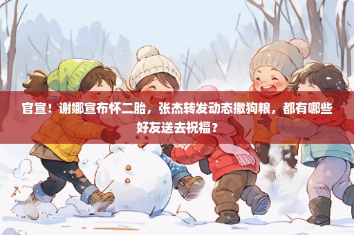官宣！谢娜宣布怀二胎，张杰转发动态撒狗粮，都有哪些好友送去祝福？