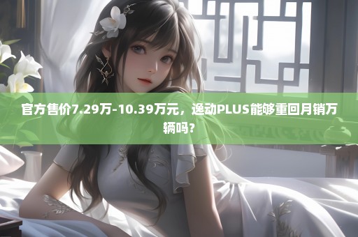 官方售价7.29万-10.39万元，逸动PLUS能够重回月销万辆吗？