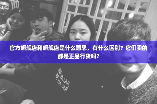 官方旗舰店和旗舰店是什么意思，有什么区别？它们卖的都是正品行货吗？